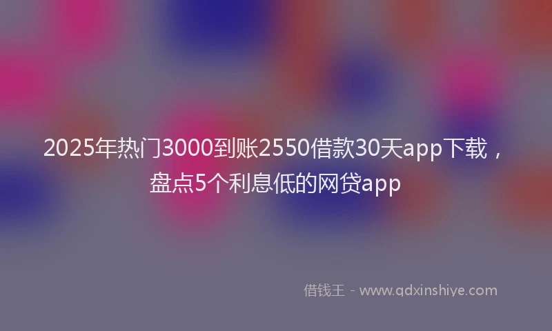 2025年热门3000到账2550借款30天app下载，盘点5个利息低的网贷app