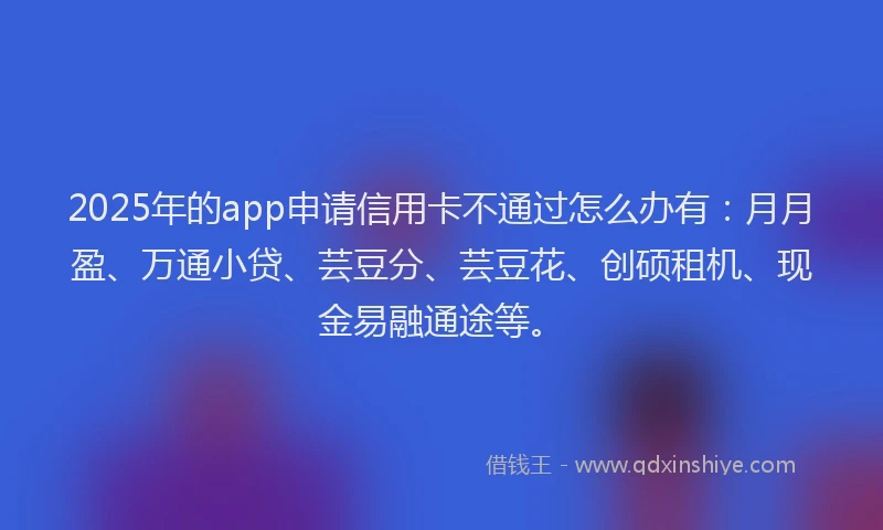 2025年的app申请信用卡不通过怎么办有：月月盈、万通小贷、芸豆分、芸豆花、创硕租机、现金易融通途等。