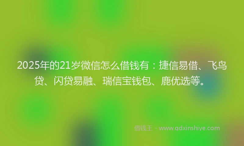 2025年的21岁微信怎么借钱有：捷信易借、飞鸟贷、闪贷易融、瑞信宝钱包、鹿优选等。