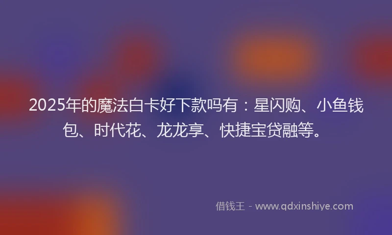 2025年的魔法白卡好下款吗有：星闪购、小鱼钱包、时代花、龙龙享、快捷宝贷融等。