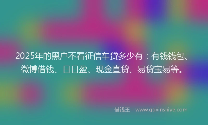 2025年的黑户不看征信车贷多少有：有钱钱包、微博借钱、日日盈、现金直贷、易贷宝易等。