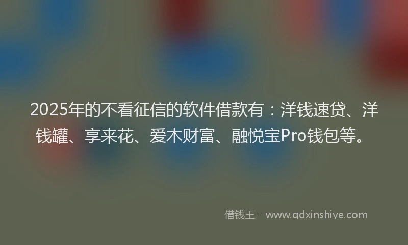 2025年的不看征信的软件借款有：洋钱速贷、洋钱罐、享来花、爱木财富、融悦宝Pro钱包等。
