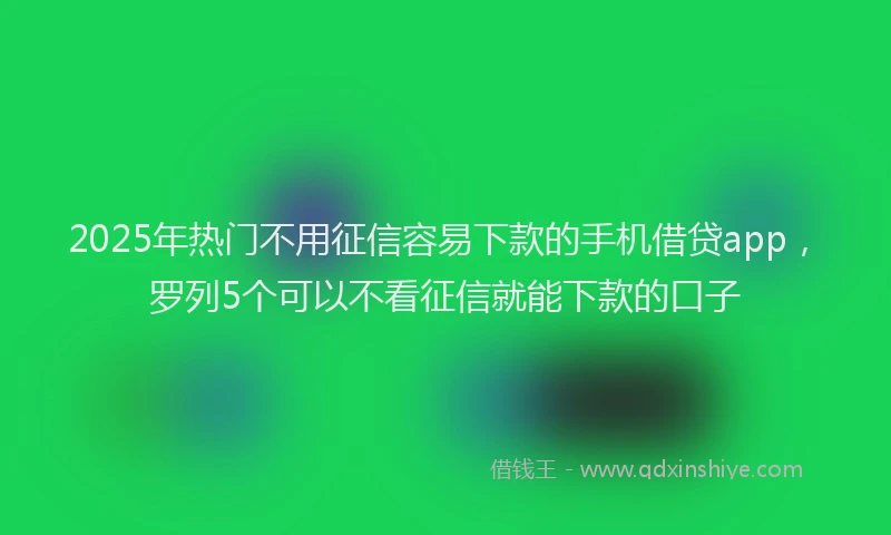 2025年热门不用征信容易下款的手机借贷app，罗列5个可以不看征信就能下款的口子