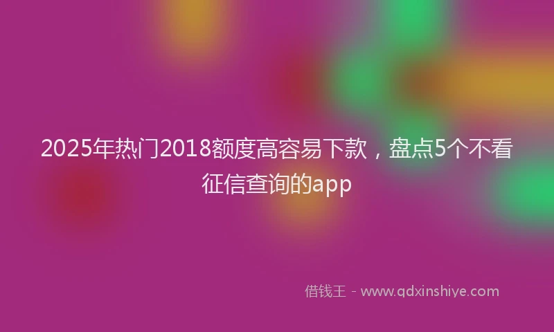 2025年热门2018额度高容易下款，盘点5个不看征信查询的app