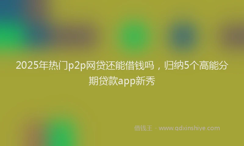 2025年热门p2p网贷还能借钱吗，归纳5个高能分期贷款app新秀