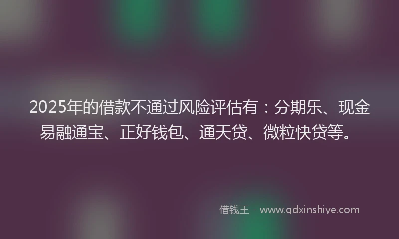 2025年的借款不通过风险评估有：分期乐、现金易融通宝、正好钱包、通天贷、微粒快贷等。