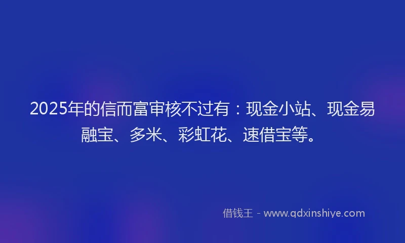 2025年的信而富审核不过有：现金小站、现金易融宝、多米、彩虹花、速借宝等。