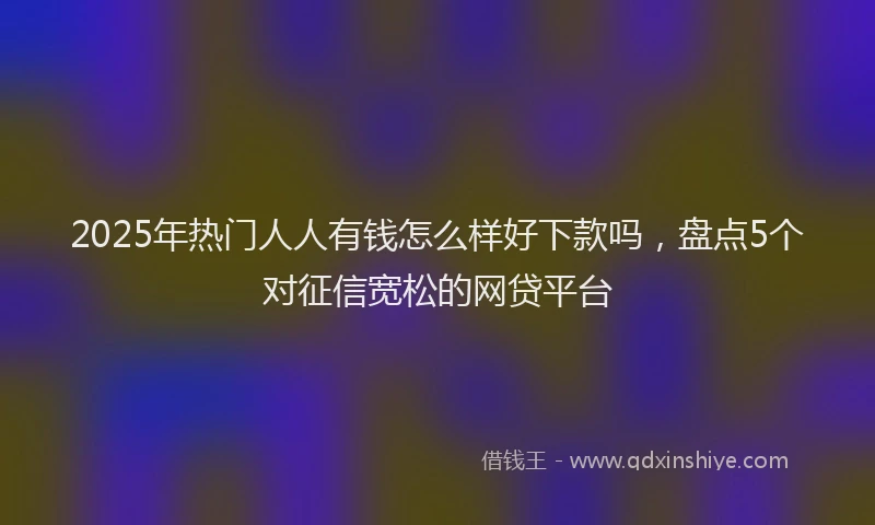 2025年热门人人有钱怎么样好下款吗，盘点5个对征信宽松的网贷平台