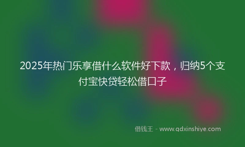2025年热门乐享借什么软件好下款，归纳5个支付宝快贷轻松借口子