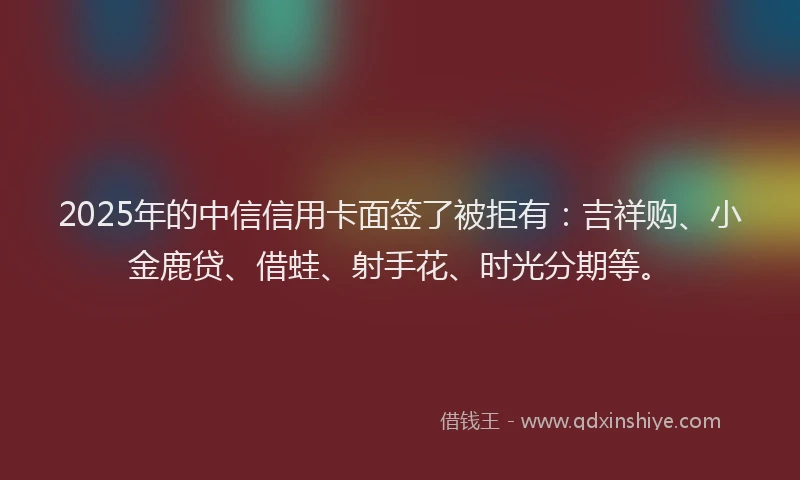 2025年的中信信用卡面签了被拒有：吉祥购、小金鹿贷、借蛙、射手花、时光分期等。