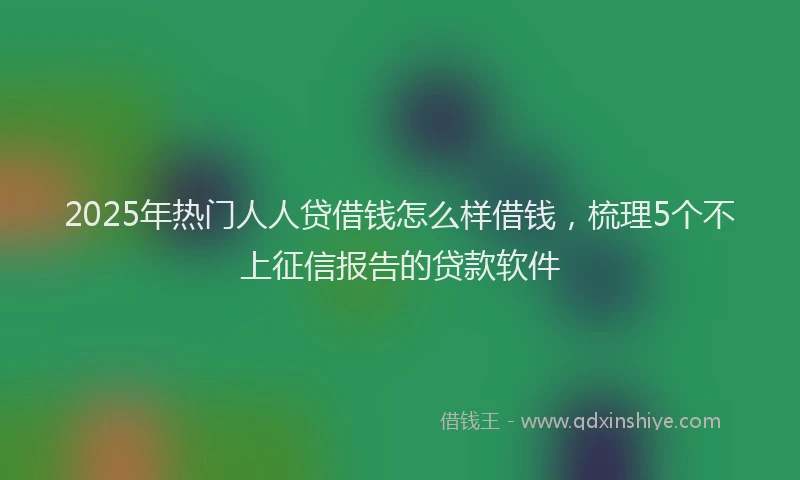 2025年热门人人贷借钱怎么样借钱，梳理5个不上征信报告的贷款软件
