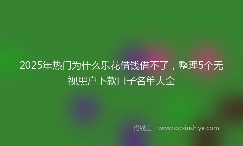 2025年热门为什么乐花借钱借不了，整理5个无视黑户下款口子名单大全