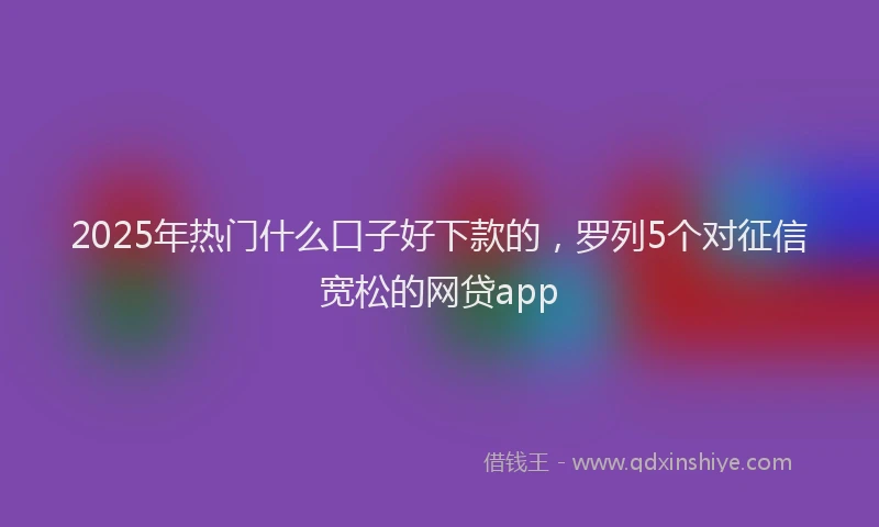 2025年热门什么口子好下款的，罗列5个对征信宽松的网贷app