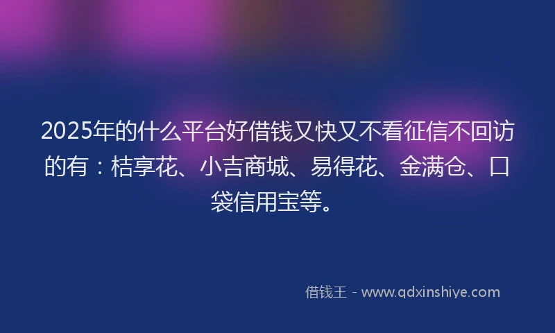 2025年的什么平台好借钱又快又不看征信不回访的有：桔享花、小吉商城、易得花、金满仓、口袋信用宝等。