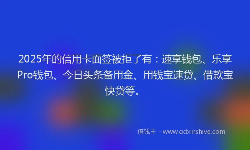 2025年的信用卡面签被拒了有：速享钱包、乐享Pro钱包、今日头条备用金、用钱宝速贷、借款宝快贷等。