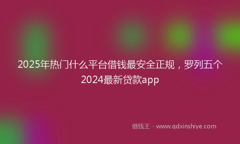 2025年热门什么平台借钱最安全正规，罗列五个2024最新贷款app