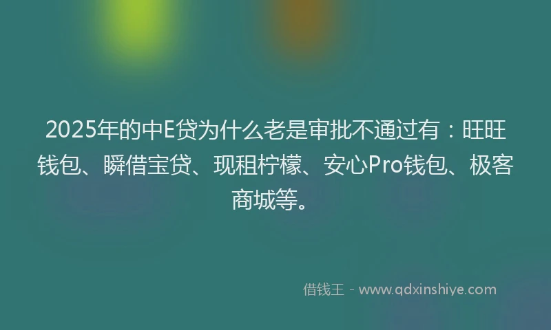 2025年的中E贷为什么老是审批不通过有：旺旺钱包、瞬借宝贷、现租柠檬、安心Pro钱包、极客商城等。