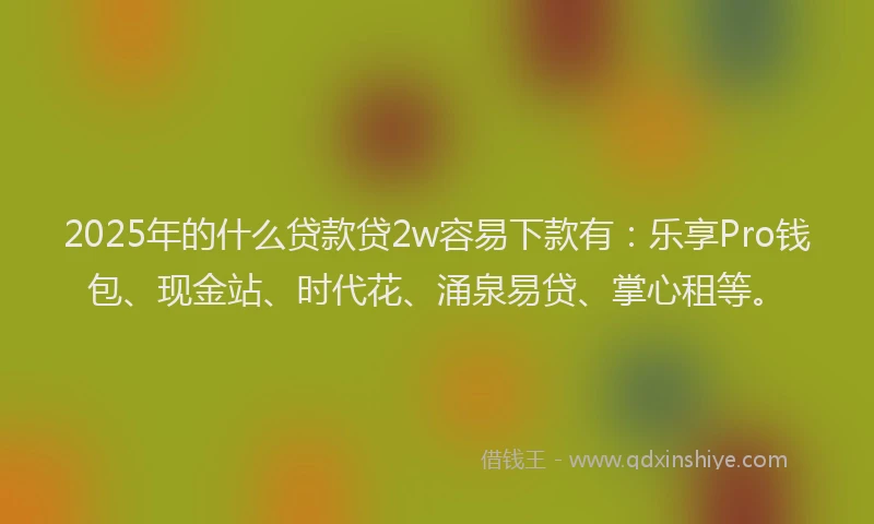 2025年的什么贷款贷2w容易下款有：乐享Pro钱包、现金站、时代花、涌泉易贷、掌心租等。