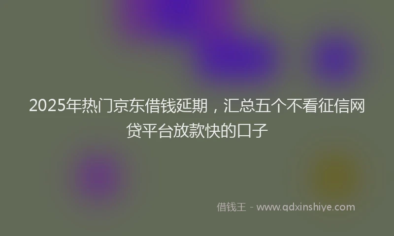 2025年热门京东借钱延期，汇总五个不看征信网贷平台放款快的口子