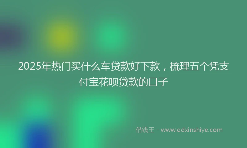 2025年热门买什么车贷款好下款，梳理五个凭支付宝花呗贷款的口子