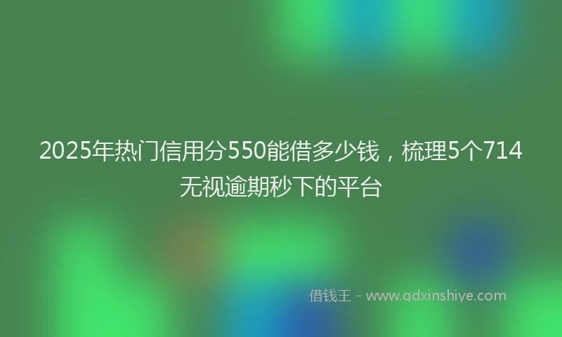 2025年热门信用分550能借多少钱，梳理5个714无视逾期秒下的平台