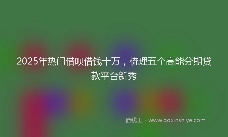 2025年热门借呗借钱十万，梳理五个高能分期贷款平台新秀