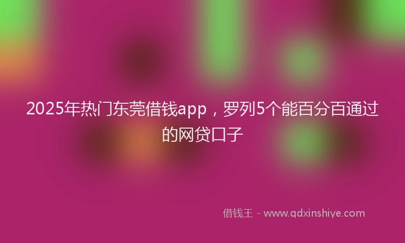 2025年热门东莞借钱app,罗列5个能百分百通过的网贷口子