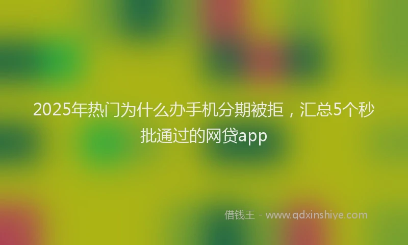 2025年热门为什么办手机分期被拒，汇总5个秒批通过的网贷app