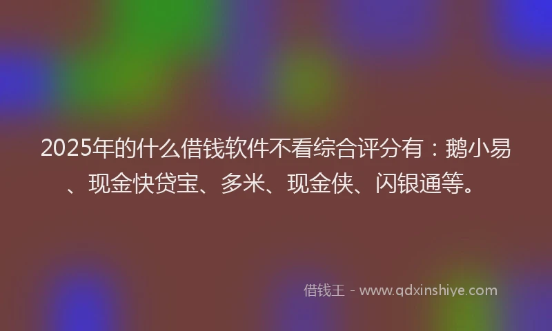 2025年的什么借钱软件不看综合评分有：鹅小易、现金快贷宝、多米、现金侠、闪银通等。
