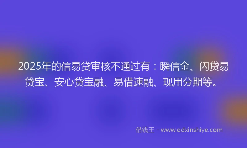 2025年的信易贷审核不通过有：瞬信金、闪贷易贷宝、安心贷宝融、易借速融、现用分期等。