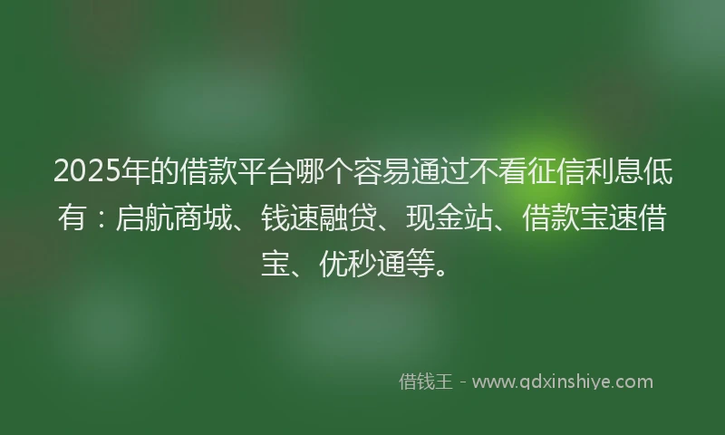 2025年的借款平台哪个容易通过不看征信利息低有：启航商城、钱速融贷、现金站、借款宝速借宝、优秒通等。