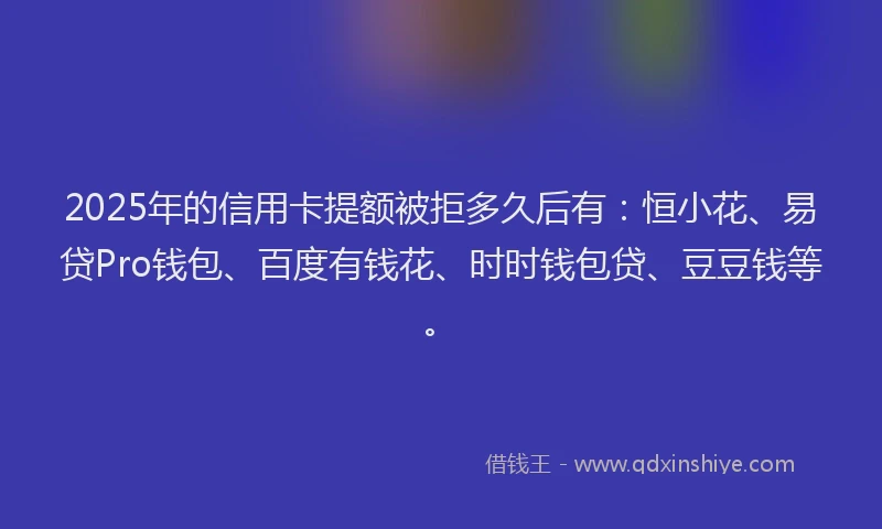 2025年的信用卡提额被拒多久后有：恒小花、易贷Pro钱包、百度有钱花、时时钱包贷、豆豆钱等。