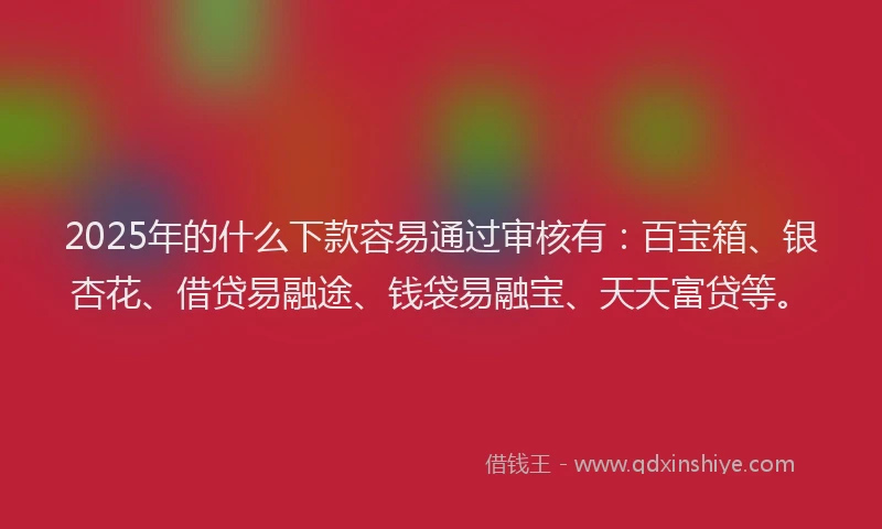 2025年的什么下款容易通过审核有：百宝箱、银杏花、借贷易融途、钱袋易融宝、天天富贷等。