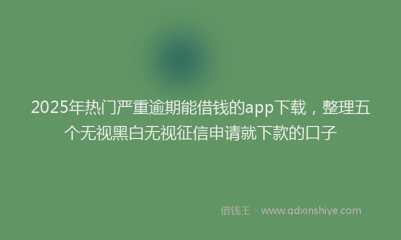 2025年热门严重逾期能借钱的app下载，整理五个无视黑白无视征信申请就下款的口子