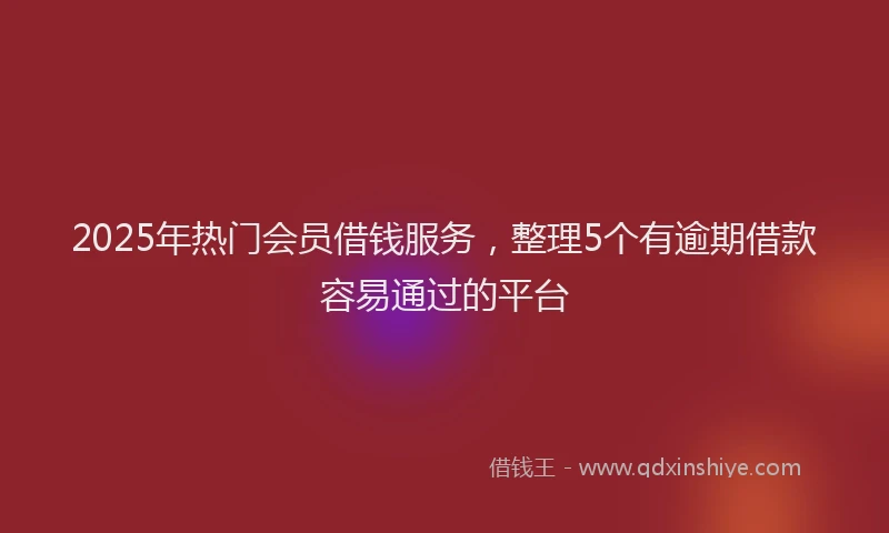 2025年热门会员借钱服务，整理5个有逾期借款容易通过的平台