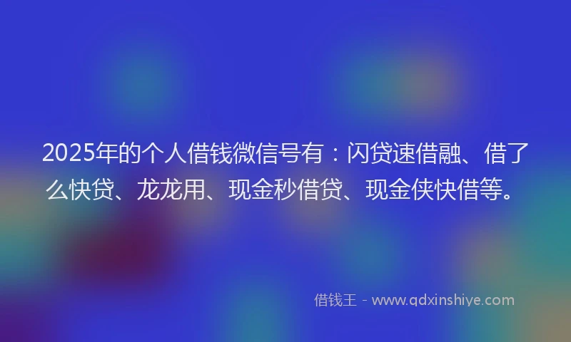 2025年的个人借钱微信号有：闪贷速借融、借了么快贷、龙龙用、现金秒借贷、现金侠快借等。