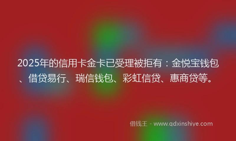 2025年的信用卡金卡已受理被拒有：金悦宝钱包、借贷易行、瑞信钱包、彩虹信贷、惠商贷等。