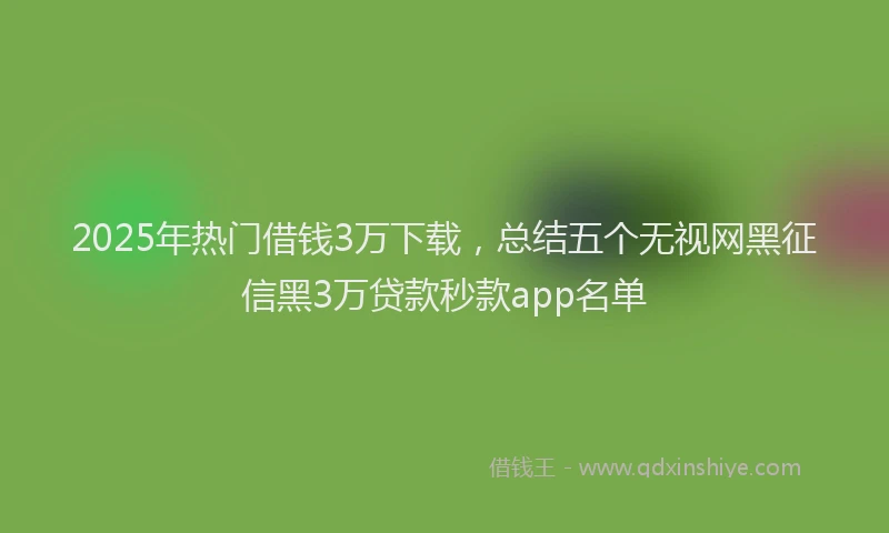2025年热门借钱3万下载，总结五个无视网黑征信黑3万贷款秒款app名单