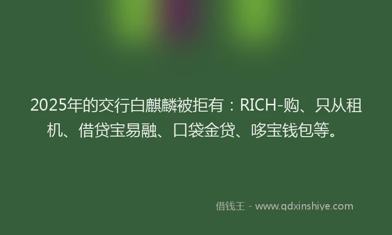 2025年的交行白麒麟被拒有：RICH-购、只从租机、借贷宝易融、口袋金贷、哆宝钱包等。