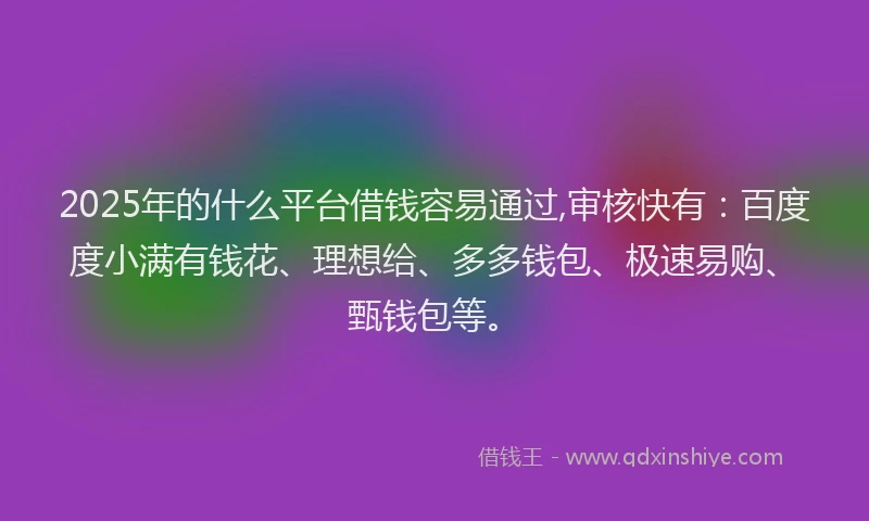 2025年的什么平台借钱容易通过,审核快有：百度度小满有钱花、理想给、多多钱包、极速易购、甄钱包等。