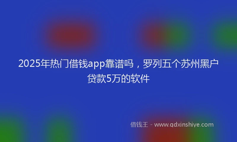 2025年热门借钱app靠谱吗，罗列五个苏州黑户贷款5万的软件