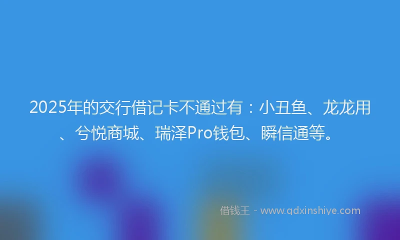 2025年的交行借记卡不通过有：小丑鱼、龙龙用、兮悦商城、瑞泽Pro钱包、瞬信通等。