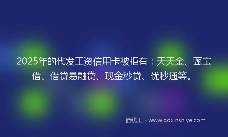 2025年的代发工资信用卡被拒有：天天金、甄宝借、借贷易融贷、现金秒贷、优秒通等。