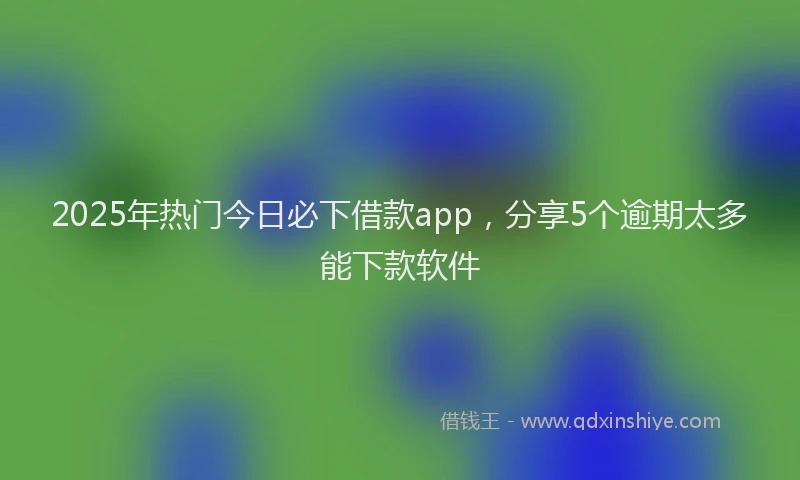 2025年热门今日必下借款app，分享5个逾期太多能下款软件
