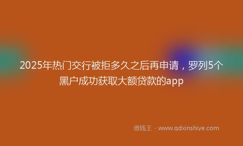 2025年热门交行被拒多久之后再申请，罗列5个黑户成功获取大额贷款的app