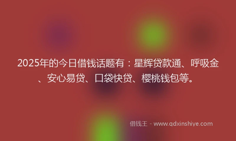 2025年的今日借钱话题有：星辉贷款通、呼吸金、安心易贷、口袋快贷、樱桃钱包等。