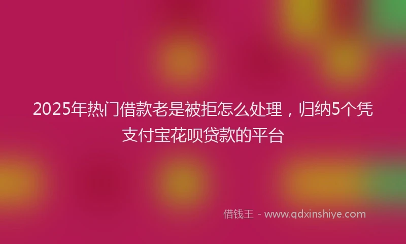 2025年热门借款老是被拒怎么处理，归纳5个凭支付宝花呗贷款的平台