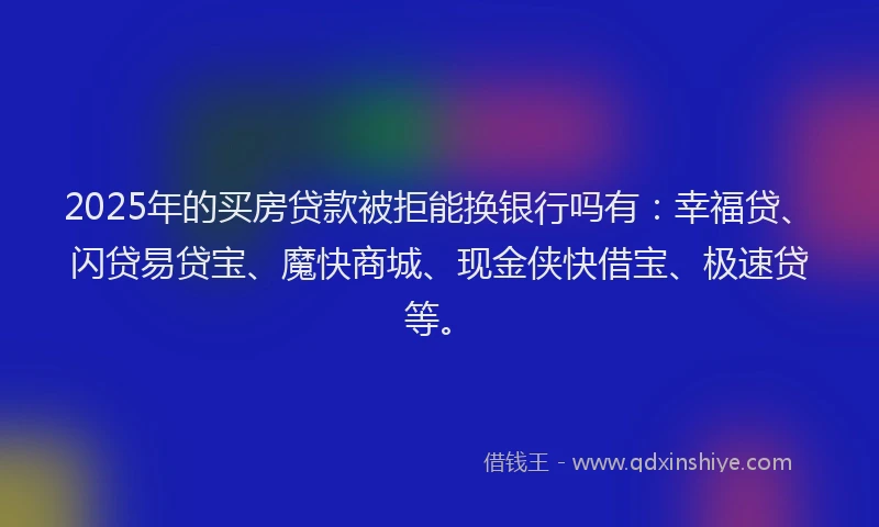 2025年的买房贷款被拒能换银行吗有：幸福贷、闪贷易贷宝、魔快商城、现金侠快借宝、极速贷等。