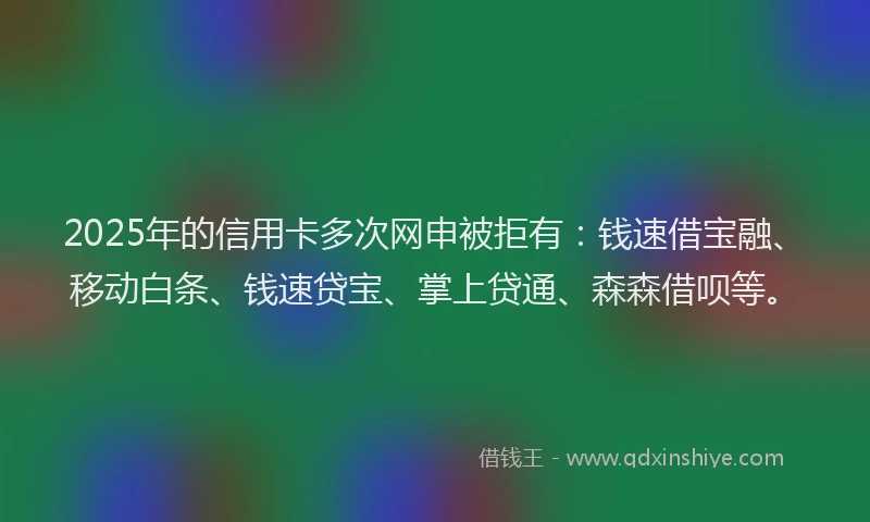 2025年的信用卡多次网申被拒有：钱速借宝融、移动白条、钱速贷宝、掌上贷通、森森借呗等。