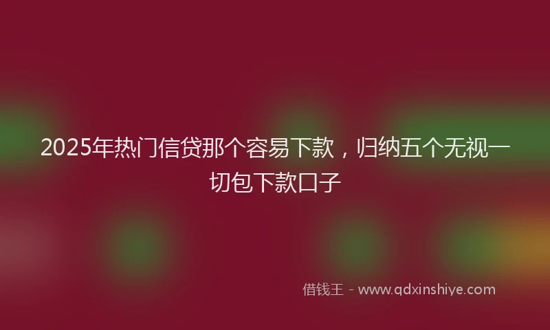2025年热门信贷那个容易下款，归纳五个无视一切包下款口子
